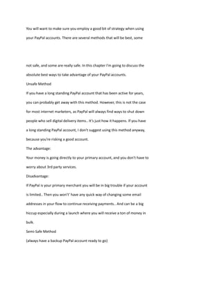 You will want to make sure you employ a good bit of strategy when using
your PayPal accounts. There are several methods that will be best, some
not safe, and some are really safe. In this chapter I'm going to discuss the
absolute best ways to take advantage of your PayPal accounts.
Unsafe Method
If you have a long standing PayPal account that has been active for years,
you can probably get away with this method. However, this is not the case
for most internet marketers, as PayPal will always find ways to shut down
people who sell digital delivery items.. It’s just how it happens. If you have
a long standing PayPal account, I don't suggest using this method anyway,
because you're risking a good account.
The advantage:
Your money is going directly to your primary account, and you don't have to
worry about 3rd party services.
Disadvantage:
If PayPal is your primary merchant you will be in big trouble if your account
is limited.. Then you won’t' have any quick way of changing some email
addresses in your flow to continue receiving payments.. And can be a big
hiccup especially during a launch where you will receive a ton of money in
bulk.
Semi-Safe Method
(always have a backup PayPal account ready to go)
 