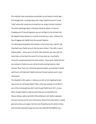 This method I have used pretty successfully, up until about a month ago. I
first thought that I could get away with using 1 PayPal account if I could
"hide" where the money was coming from via using a 3rd part checkout.
The other advantage about a 3rd party checkout system is if you are
changing your IP around regularly, you can still log in to the 3rd part site
like Digital Product delivery, or e-junkie and track your sales.. Without the
fear of logging into PayPal from the wrong IP address.
The other good thing about this method, is if you have had a specific URL
linked with your PayPal account that has been limited.. That URL is now in
PayPal system... and so aren’t all of the other Domains you have with the
same host, as they have the same IP. So if you open up a new PayPal
account to accept payments from that website.. Guess what, PayPal will link
you and you're PayPal account will be limited to being linked to a bad
account. Now, if you use a 3rd party payment system, your domain is linked
with them, not linked with PayPal and most 3rd part systems won't share
information.
The Downfall to this system, is that you are still at risk of getting limited.
How, if you are not being linked?? Well, unless you provide a S.S # (And if
you're like most people you don't want to give PayPal your SS # , or your
SS# is already linked to a bad account) then you are basically S.O.L..
Reason being is right around the $10k withdraw mark, PayPal is going to
limit you and ask you for more information..Most of the information is pretty
general and you can supply.. But the main thing they ask for which is tricky
and virtually impossible to get around is the SS# (FOR US PEOPLE) once
 