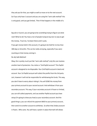 they ask you for that, you might as well as move on to the next account.
So if you only have 1 account and you are using the "semi safe method" this
is only good, until you get limited.. Then if that happens in the middle of a
big sale or launch, you are going to be scrambling trying to figure out what
next! What to do! You have a ton of people trying to buy but no way to get
the money.. Trust me, I’ve been there and it sucks.
If you get money held in this account, it's going to be held for no less than
180 days or 6months. This can be really annoying, especially if you were
counting on that money coming in.
Re ally Safe Method!
Okay, this is pretty much just like "semi safe method" only this one involves
another level of protection. You notice a "2nd PayPal account" This PayPal
account is designed to me disposable. Your 2nd PayPal account is back end
account. Your 1st PayPal account will collect the profits from the 3rd party
cart, however it will not be responsible for withdrawing the funds. This way,
you don't have to worry about risking it. You will SEND the money from
your primary account to your second account. And withdraw it from your
secondary account. This way, if your secondary account it frozen or limited,
you can still collect payments, and use another PayPal account you have
setup (I'm going to show you how) as your secondary account. And the
good thing is, you can refund the payment BACK to your primary account,
then send it to another account to withdraw.. So when that 2ndary account
is frozen.. Who cares. You will have a system in place that twill still allows
 