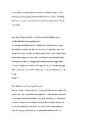 you to collect payments, and move on with no problems. People can still
send you payments, and you can still withdraw money..Instead of sending
the money to account B you will just send it to account C..No one will ever
even notice.
Super Safe Method, Low Risk of Detection, and High Risk of error on
your behalf (Great for paranoid people!)
This method is just like the Really Safe Method. It involved using a single,
secondary account that you will send you money to. And every week, you
change rotate your accounts, this way you keep your account activity spread
out through multiple accounts. This is a Great technically low risk strategy,
however you will have to be juggling multiple accounts on a regular basis,
and it can just get to be a hassle. However, if you're up to the challenge, go
for it. I personally don't use this method, but I believe someone may find it
handy.
Chapter 7:
What NOT To do from new PayPal Account
Once you create a new account, and I'm assuming that you have created the
account the "right" way, you want to make sure to protect this account with
all your might. You want to make sure you keep proper track of the records
such as IP , Mac Address, Windows user log-in, Email Address, Names, etc.
Any of the "identifying" information you want to make sure you keep up
with, that way you don't mess up and get linked to a bad account. The
 