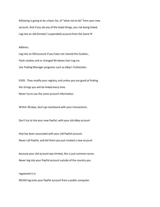 following is going to be a basic list, of "what not to do" from your new
account. And if you do any of the listed things, you risk being linked.
Log into an old (limited / suspended) account from the Same IP
Address.
Log into an Old account if you have not cleared the Cookies ,
Flash cookies and or changed Windows User Log-ins.
Use Trading Manager programs such as eBay's TurboLister..
EVER.. They modify your registry, and unless you are good at finding
the strings you will be linked every time.
Never try to use the same account information.
Within 30 days, don't go overboard with your transactions.
Don't try to link your new PayPal, with your old eBay account
that has been associated with your old PayPal account.
Never call PayPal, and tell them you just created a new account
because your old account was limited, this is just common sense.
Never log into your PayPal account outside of the country you
registered it in.
NEVER log onto your PayPal account from a public computer.
 