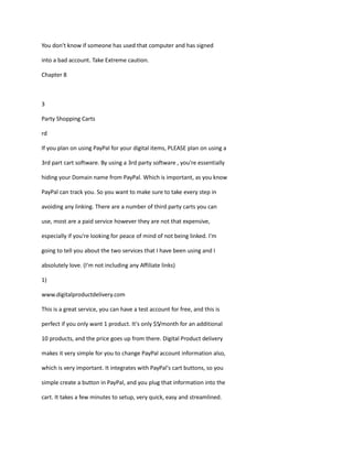 You don't know if someone has used that computer and has signed
into a bad account. Take Extreme caution.
Chapter 8
3
Party Shopping Carts
rd
If you plan on using PayPal for your digital items, PLEASE plan on using a
3rd part cart software. By using a 3rd party software , you're essentially
hiding your Domain name from PayPal. Which is important, as you know
PayPal can track you. So you want to make sure to take every step in
avoiding any linking. There are a number of third party carts you can
use, most are a paid service however they are not that expensive,
especially if you're looking for peace of mind of not being linked. I'm
going to tell you about the two services that I have been using and I
absolutely love. (I'm not including any Affiliate links)
1)
www.digitalproductdelivery.com
This is a great service, you can have a test account for free, and this is
perfect if you only want 1 product. It's only $5/month for an additional
10 products, and the price goes up from there. Digital Product delivery
makes it very simple for you to change PayPal account information also,
which is very important. It integrates with PayPal's cart buttons, so you
simple create a button in PayPal, and you plug that information into the
cart. It takes a few minutes to setup, very quick, easy and streamlined.
 