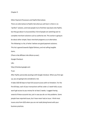 Chapter 9
Other Payment Processors and PayPal Alternatives
There are alternatives to PayPal. But what you will learn is there is no
"perfect" solution, and most people try to find their way back onto PayPal,
but they go about it unsuccessfully. A lot of people are switching over to
complete merchant solutions such as authorize.net. This section is going to
be about other simple / basic merchant programs as an alternative.
The following is a list, of what I believe are good payment solutions.
This list is geared towards Digital Delivery, and not selling tangible
items.
(There is No Affiliate Links What-so-ever)
Google Checkout:
URL:
http://checkout.google.com
Trust:
After PayPal, personally would go with Google checkout. When you first sign
up, you are going to be considered a risk.
It takes GCO 60 days to have full account access with no limitation. For the
first 60 days, each of your transactions will be under a 2 week hold, so you
won't get access to you money for at least 2 weeks. I suggest having
several of these accounts too, just in case you do run into problems. Some
people have reported issues, but I have never had an issue. I think most
issues arise from GCO when you are not really being honest with your
business practices.
 