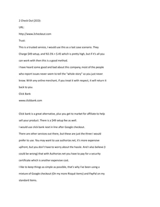 2 Check Out (2CO):
URL:
http://www.2checkout.com
Trust:
This is a trusted service, I would use this as a last case scenario. They
Charge $49 setup, and %5.5% + $.45 which is pretty high, but if it's all you
can work with then this is a good method.
I have heard some good and bad about this company, most of the people
who report issues never seem to tell the "whole story" so you just never
know. With any online merchant, if you treat it with respect, it will return it
back to you.
Click Bank
www.clickbank.com
Click bank is a great alternative, plus you get to market for affiliate to help
sell your product. There is a $49 setup fee as well.
I would use click bank next in line after Google checkout.
There are other services out there, but these are just the three I would
prefer to use. You may want to use authorize.net, it's more expensive
upfront, but you don't have to worry about the hassle. And I also believe (I
could be wrong) that with Authorize.net you have to pay for a security
certificate which is another expensive cost.
I like to keep things as simple as possible, that's why I've been using a
mixture of Google checkout (On my more Risqué items) and PayPal on my
standard Items.
 