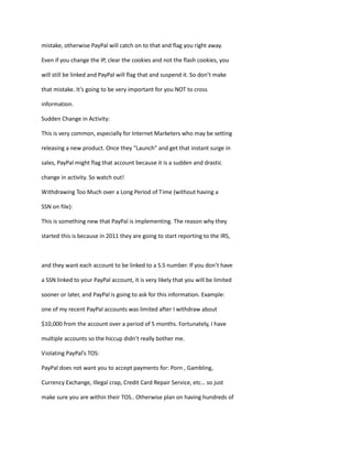 mistake, otherwise PayPal will catch on to that and flag you right away.
Even if you change the IP, clear the cookies and not the flash cookies, you
will still be linked and PayPal will flag that and suspend it. So don’t make
that mistake. It’s going to be very important for you NOT to cross
information.
Sudden Change in Activity:
This is very common, especially for Internet Marketers who may be setting
releasing a new product. Once they “Launch” and get that instant surge in
sales, PayPal might flag that account because it is a sudden and drastic
change in activity. So watch out!
Withdrawing Too Much over a Long Period of Time (without having a
SSN on file):
This is something new that PayPal is implementing. The reason why they
started this is because in 2011 they are going to start reporting to the IRS,
and they want each account to be linked to a S.S number. If you don’t have
a SSN linked to your PayPal account, it is very likely that you will be limited
sooner or later, and PayPal is going to ask for this information. Example:
one of my recent PayPal accounts was limited after I withdraw about
$10,000 from the account over a period of 5 months. Fortunately, I have
multiple accounts so the hiccup didn’t really bother me.
Violating PayPal’s TOS:
PayPal does not want you to accept payments for: Porn , Gambling,
Currency Exchange, Illegal crap, Credit Card Repair Service, etc… so just
make sure you are within their TOS.. Otherwise plan on having hundreds of
 