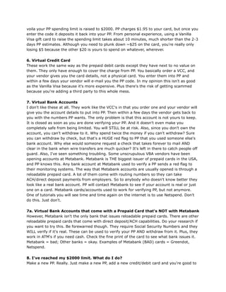 voila your PP spending limit is raised to $2000. PP charges $1.95 to your card, but once you
enter the code it deposits it back into your PP. From personal experience, using a Vanilla
Visa gift card to raise the spending limit takes about 10 minutes, much shorter than the 2-3
days PP estimates. Although you need to plunk down ~$25 on the card, you're really only
losing $5 because the other $20 is yours to spend on whatever, wherever.
6. Virtual Credit Card
These work the same way as the prepaid debit cards except they have next to no value on
them. They only have enough to cover the charge from PP. You basically order a VCC, and
your vendor gives you the card details, not a physical card. You enter them into PP and
within a few days your vendor will e-mail you the PP code. In my opinion this isn't as good
as the Vanilla Visa because it's more expensive. Plus there's the risk of getting scammed
because you're adding a third party to this whole mess.
7. Virtual Bank Accounts
I don't like these at all. They work like the VCC's in that you order one and your vendor will
give you the account details to put into PP. Then within a few days the vendor gets back to
you with the numbers PP wants. The only problem is that this account is not yours to keep.
It is closed as soon as you are done verifying your PP. And it doesn't even make you
completely safe from being limited. You will STILL be at risk. Also, since you don't own the
account, you can't withdraw to it. Why spend twice the money if you can't withdraw? Sure
you can withdraw by check, but that's a HUGE red flag to PP that you used someone else's
bank account. Why else would someone request a check that takes forever to mail AND
clear in the bank when wire transfers are much quicker? It's left in there to catch people off
guard. Also, I've seen something troubling. Some unscrupulous VBA vendors have been
opening accounts at Metabank. Metabank is THE biggest issuer of prepaid cards in the USA,
and PP knows this. Any bank account at Metabank used to verify a PP sends a red flag to
their monitoring systems. The way that Metabank accounts are usually opened is through a
reloadable prepaid card. A lot of them come with routing numbers so they can take
ACH/direct deposit payments from employers. So to anybody who doesn't know better they
look like a real bank account. PP will contact Metabank to see if your account is real or just
one on a card. Metabank cards/accounts used to work for verifying PP, but not anymore.
One of tutorials you will see time and time again on the internet is to use Netspend. Don't
do this. Just don't.
7a. Virtual Bank Accounts that come with a Prepaid Card that's NOT with Metabank
However, Metabank isn't the only bank that issues reloadable prepaid cards. There are other
reloadable prepaid cards that come with direct deposit/ACH capabilities. Do your research if
you want to try this. Be forewarned though. They require Social Security Numbers and they
WILL verify if it's real. These can be used to verify your PP AND withdraw from it. Plus, they
work in ATM's if you need cash. Check the fine print of the card to see what bank issues it.
Metabank = bad; Other banks = okay. Examples of Metabank (BAD) cards = Greendot,
Netspend.
8. I've reached my $2000 limit. What do I do?
Make a new PP. Really. Just make a new PP, add a new credit/debit card and you're good to
 