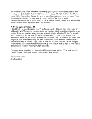 go. Just make sure before hand that you change your IP, clear your browser's cache and
cookies, and CLEAR YOUR FLASH COOKIES. Better yet, use Flashblock. Why? The PP site
has a hidden flash widget that can be used to store flash cookies on your computer. These
don't get cleared when you clear your browser's cookies. You have to go to
Macromedia'sControl Panel to delete them. If you're making enough money to be spending 2k
online, another $5 for a gift card won't matter much
9. My thoughts on foreign PP
I don't think you should register your PP as from a country different from where your IP
address is. Why? As soon as you start doing any medium-size transactions, it's going to get
limited. There are only two reasons someone would register a foreign PP: they're actually
from that country but are away for a short time OR they're trying to get around PP's
regulations. Once you get limited, you're going to be SOL. You can however get a VPN that
originates from whatever country you want to register it from. However it needs to be a
private/dedicated IP address. If you want to take this risk, you can, but I'm not going to
recommend it. Also, shared IP addresses will flag your account as high-risk. In PP's eyes it
looks like one person is hacking multiple accounts.
Countries where unverified PP can receive AND send money without CC or bank account:
Canada ($3000), Germany (thanks timertrainer), New Zealand
Countries to avoid:
Croatia, Japan
 