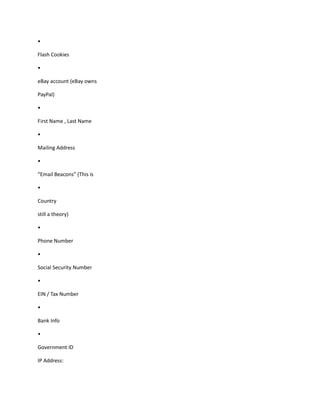 •
Flash Cookies
•
eBay account (eBay owns
PayPal)
•
First Name , Last Name
•
Mailing Address
•
“Email Beacons” (This is
•
Country
still a theory)
•
Phone Number
•
Social Security Number
•
EIN / Tax Number
•
Bank Info
•
Government ID
IP Address:
 