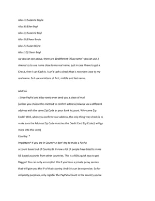 Alias 3) Suzanne Boyle
Alias 8) Eilen Boyl
Alias 4) Suzanne Boyl
Alias 9) Eileen Boyle
Alias 5) Suzan Boyle
Alias 10) Eileen Boyl
As you can see above, there are 10 different “Alias name” you can use. I
always try to use name close to my real name, just in case I have to get a
Check, then I can Cash it. I can’t cash a check that is not even close to my
real name. So I use variations of first, middle and last name.
Address
: Since PayPal and eBay rarely ever send you a piece of mail
(unless you choose this method to confirm address) Always use a different
address with the same Zip Code as your Bank Account. Why same Zip
Code? Well, when you confirm your address, the only thing they check is to
make sure the Address Zip Code matches the Credit Card Zip Code (I will go
more into this later)
Country: *
Important* If you are in Country A don’t try to make a PayPal
account based out of Country B. I know a lot of people have tried to make
US based accounts from other countries. This is a REAL quick way to get
flagged. You can only accomplish this if you have a private proxy service
that will give you the IP of that country. And this can be expensive. So for
simplicity purposes, only register the PayPal account in the country you’re
 