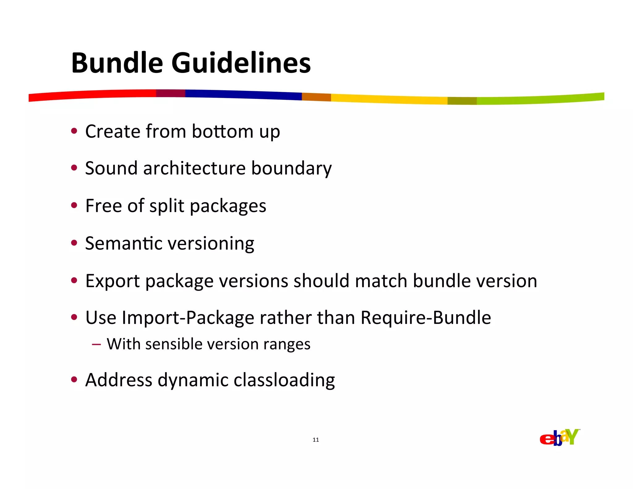 Bundle	
  Guidelines	
  

•  Create	
  from	
  boaom	
  up	
  
•  Sound	
  architecture	
  boundary	
  
•  Free	
  of	
  split	
  packages	
  
•  SemanHc	
  versioning	
  
•  Export	
  package	
  versions	
  should	
  match	
  bundle	
  version	
  
•  Use	
  Import-­‐Package	
  rather	
  than	
  Require-­‐Bundle	
  
    –  With	
  sensible	
  version	
  ranges	
  

•  Address	
  dynamic	
  classloading	
  

                                               11	
  
 