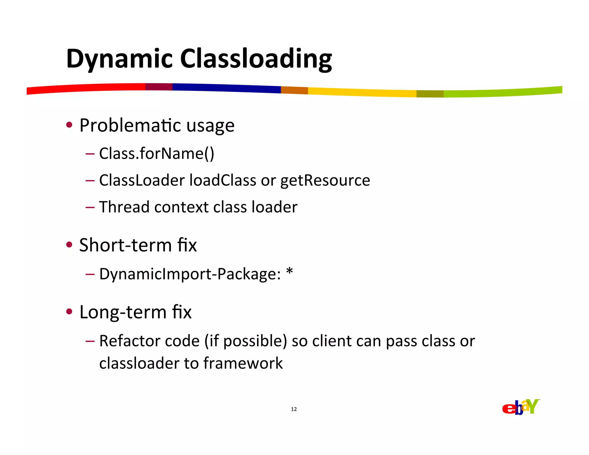Dynamic	
  Classloading	
  

•  ProblemaHc	
  usage	
  
   –  Class.forName()	
  
   –  ClassLoader	
  loadClass	
  or	
  getResource	
  
   –  Thread	
  context	
  class	
  loader	
  

•  Short-­‐term	
  ﬁx	
  
   –  DynamicImport-­‐Package:	
  *	
  

•  Long-­‐term	
  ﬁx	
  
   –  Refactor	
  code	
  (if	
  possible)	
  so	
  client	
  can	
  pass	
  class	
  or	
  
      classloader	
  to	
  framework	
  

                                                 12	
  
 