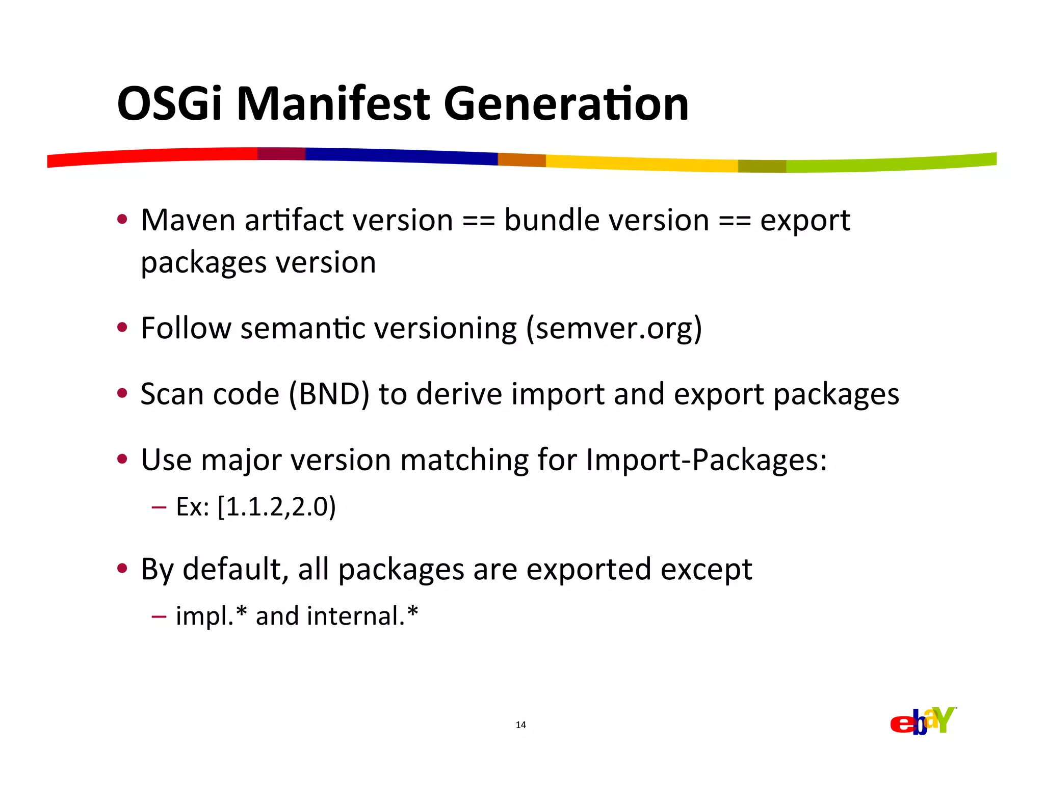 OSGi	
  Manifest	
  GeneraEon	
  

•  Maven	
  arHfact	
  version	
  ==	
  bundle	
  version	
  ==	
  export	
  
   packages	
  version	
  
•  Follow	
  semanHc	
  versioning	
  (semver.org)	
  
•  Scan	
  code	
  (BND)	
  to	
  derive	
  import	
  and	
  export	
  packages	
  
•  Use	
  major	
  version	
  matching	
  for	
  Import-­‐Packages:	
  
   –  Ex:	
  [1.1.2,2.0)	
  

•  By	
  default,	
  all	
  packages	
  are	
  exported	
  except	
  
   –  impl.*	
  and	
  internal.*	
  


                                          14	
  
 