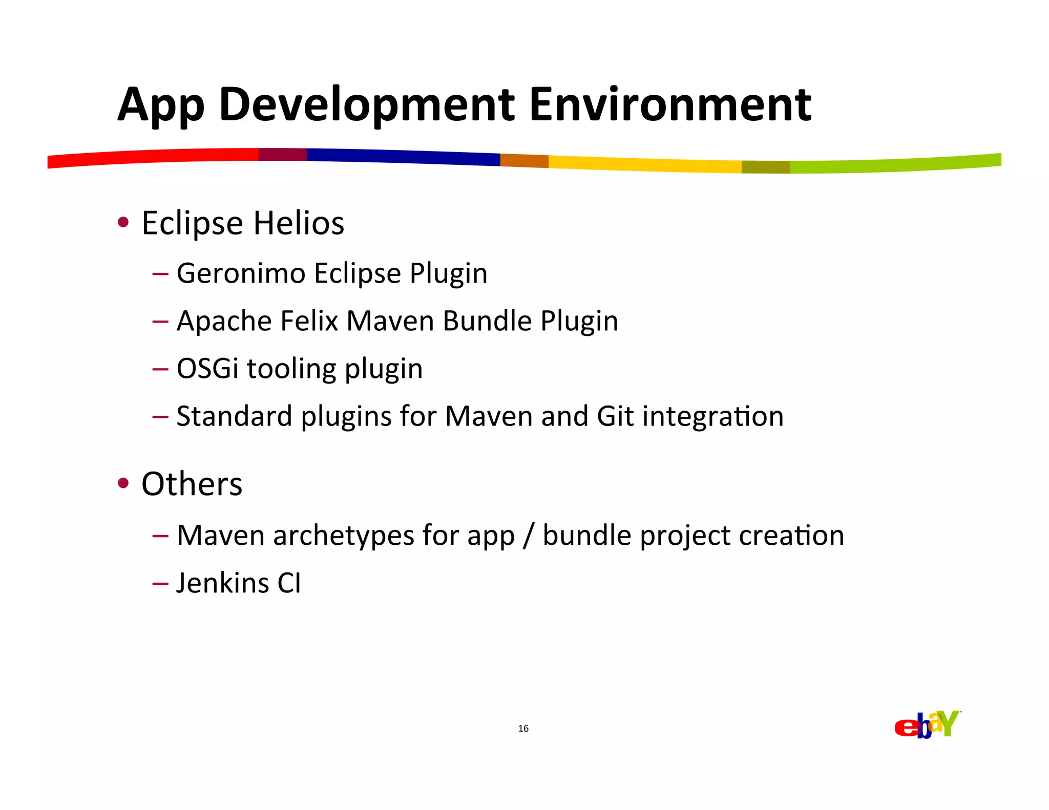 App	
  Development	
  Environment	
  

•  Eclipse	
  Helios	
  
   –  Geronimo	
  Eclipse	
  Plugin	
  
   –  Apache	
  Felix	
  Maven	
  Bundle	
  Plugin	
  
   –  OSGi	
  tooling	
  plugin	
  
   –  Standard	
  plugins	
  for	
  Maven	
  and	
  Git	
  integraHon	
  

•  Others	
  
   –  Maven	
  archetypes	
  for	
  app	
  /	
  bundle	
  project	
  creaHon	
  
   –  Jenkins	
  CI	
  



                                           16	
  
 