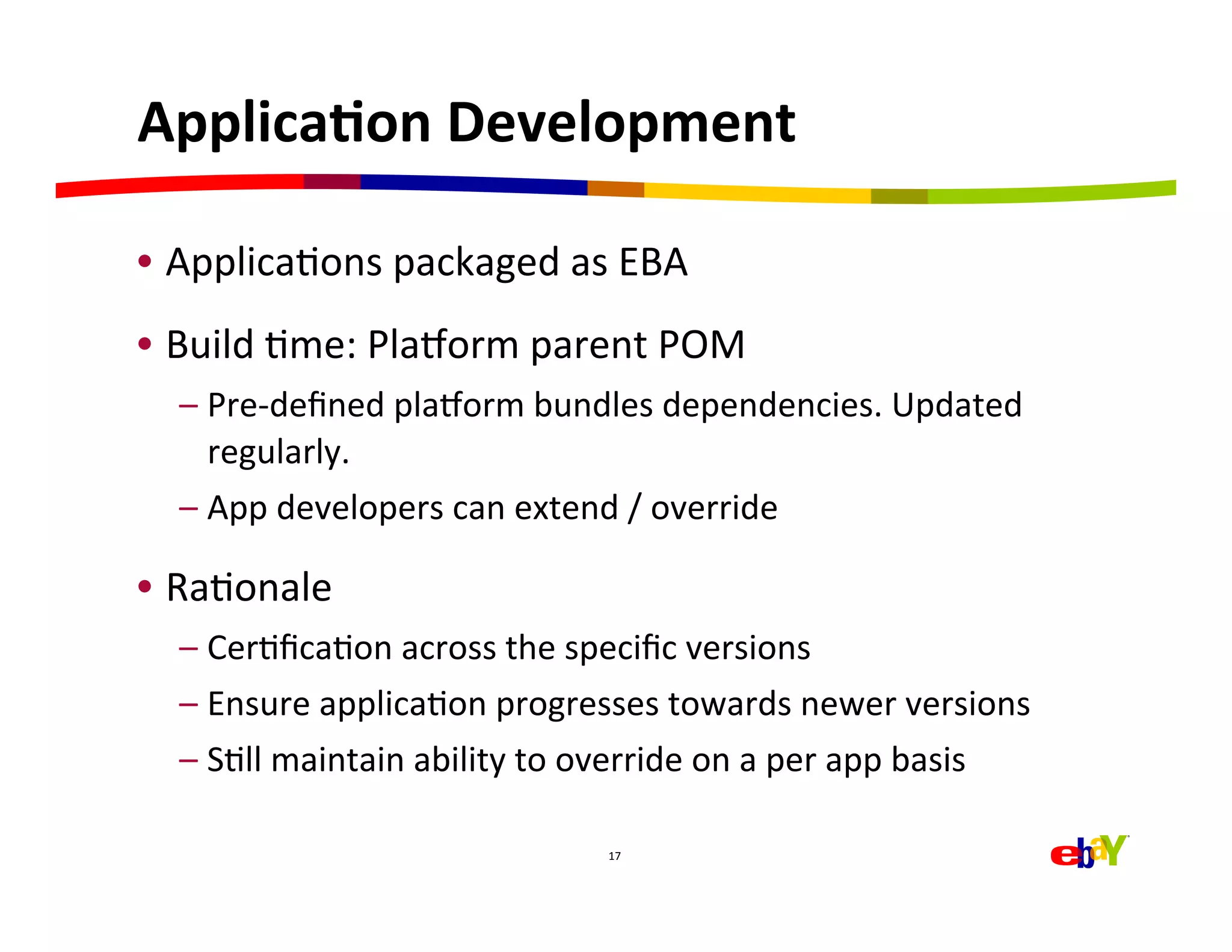 ApplicaEon	
  Development	
  

•  ApplicaHons	
  packaged	
  as	
  EBA	
  
•  Build	
  Hme:	
  Plajorm	
  parent	
  POM	
  
   –  Pre-­‐deﬁned	
  plajorm	
  bundles	
  dependencies.	
  Updated	
  
      regularly.	
  
   –  App	
  developers	
  can	
  extend	
  /	
  override	
  

•  RaHonale	
  
   –  CerHﬁcaHon	
  across	
  the	
  speciﬁc	
  versions	
  
   –  Ensure	
  applicaHon	
  progresses	
  towards	
  newer	
  versions	
  
   –  SHll	
  maintain	
  ability	
  to	
  override	
  on	
  a	
  per	
  app	
  basis	
  

                                             17	
  
 