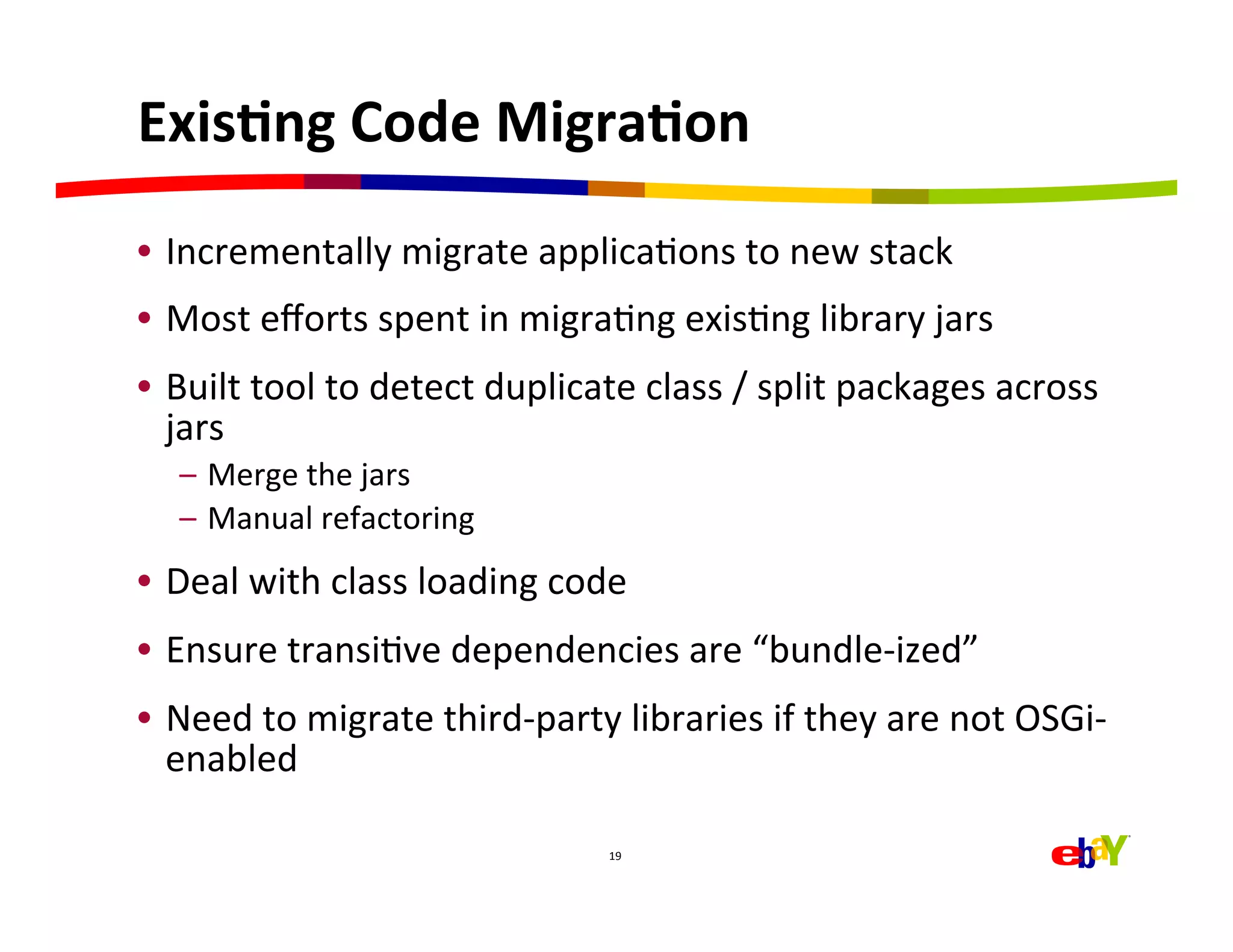 ExisEng	
  Code	
  MigraEon	
  
•  Incrementally	
  migrate	
  applicaHons	
  to	
  new	
  stack	
  
•  Most	
  eﬀorts	
  spent	
  in	
  migraHng	
  exisHng	
  library	
  jars	
  
•  Built	
  tool	
  to	
  detect	
  duplicate	
  class	
  /	
  split	
  packages	
  across	
  
   jars	
  
    –  Merge	
  the	
  jars	
  
    –  Manual	
  refactoring	
  
•  Deal	
  with	
  class	
  loading	
  code	
  
•  Ensure	
  transiHve	
  dependencies	
  are	
  “bundle-­‐ized”	
  
•  Need	
  to	
  migrate	
  third-­‐party	
  libraries	
  if	
  they	
  are	
  not	
  OSGi-­‐
   enabled	
  

                                             19	
  
 