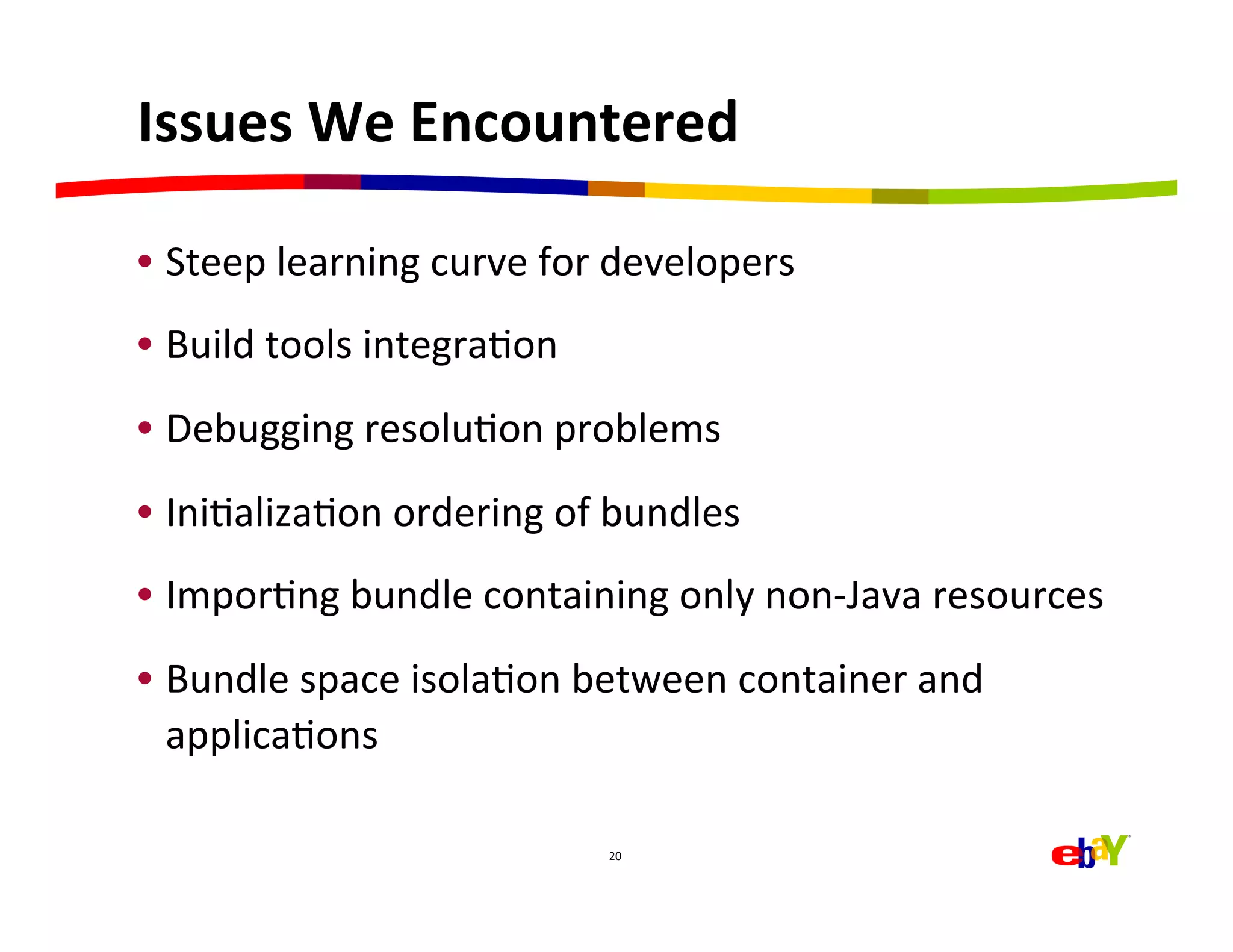 Issues	
  We	
  Encountered	
  

•  Steep	
  learning	
  curve	
  for	
  developers	
  
•  Build	
  tools	
  integraHon	
  
•  Debugging	
  resoluHon	
  problems	
  
•  IniHalizaHon	
  ordering	
  of	
  bundles	
  
•  ImporHng	
  bundle	
  containing	
  only	
  non-­‐Java	
  resources	
  
•  Bundle	
  space	
  isolaHon	
  between	
  container	
  and	
  
   applicaHons	
  
	
  
                                      20	
  
 