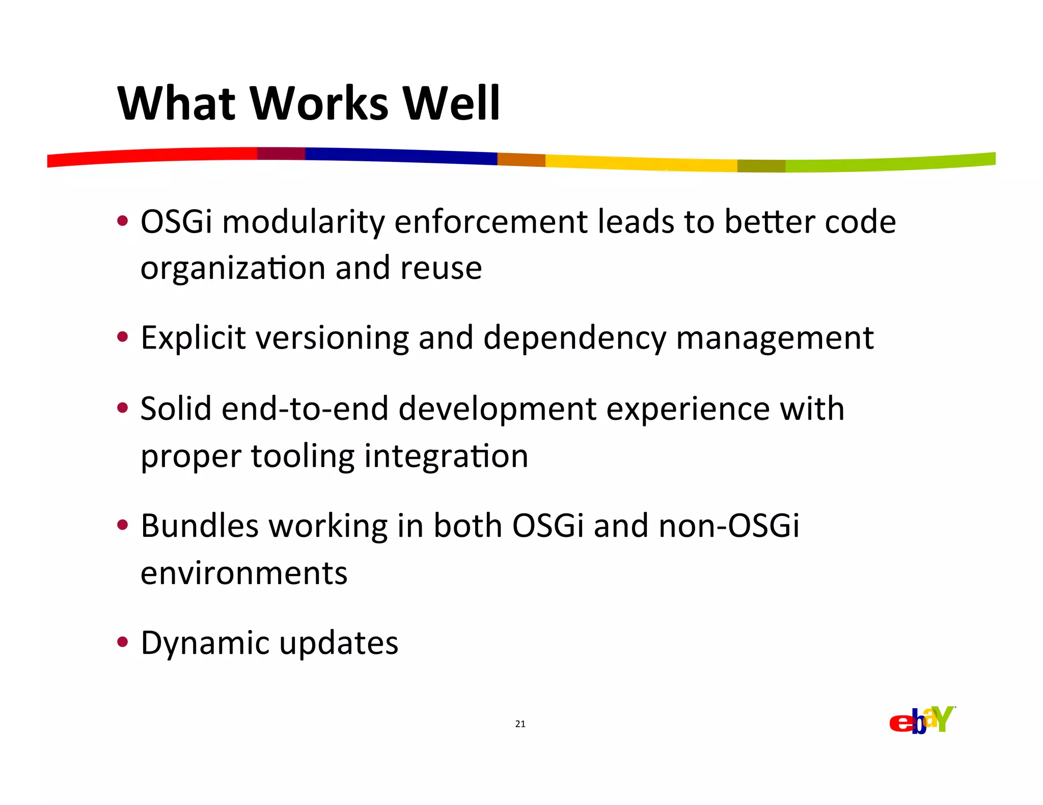 What	
  Works	
  Well	
  

•  OSGi	
  modularity	
  enforcement	
  leads	
  to	
  beaer	
  code	
  
   organizaHon	
  and	
  reuse	
  
•  Explicit	
  versioning	
  and	
  dependency	
  management	
  
•  Solid	
  end-­‐to-­‐end	
  development	
  experience	
  with	
  
   proper	
  tooling	
  integraHon	
  
•  Bundles	
  working	
  in	
  both	
  OSGi	
  and	
  non-­‐OSGi	
  
   environments	
  
•  Dynamic	
  updates	
  
                                       21	
  
 