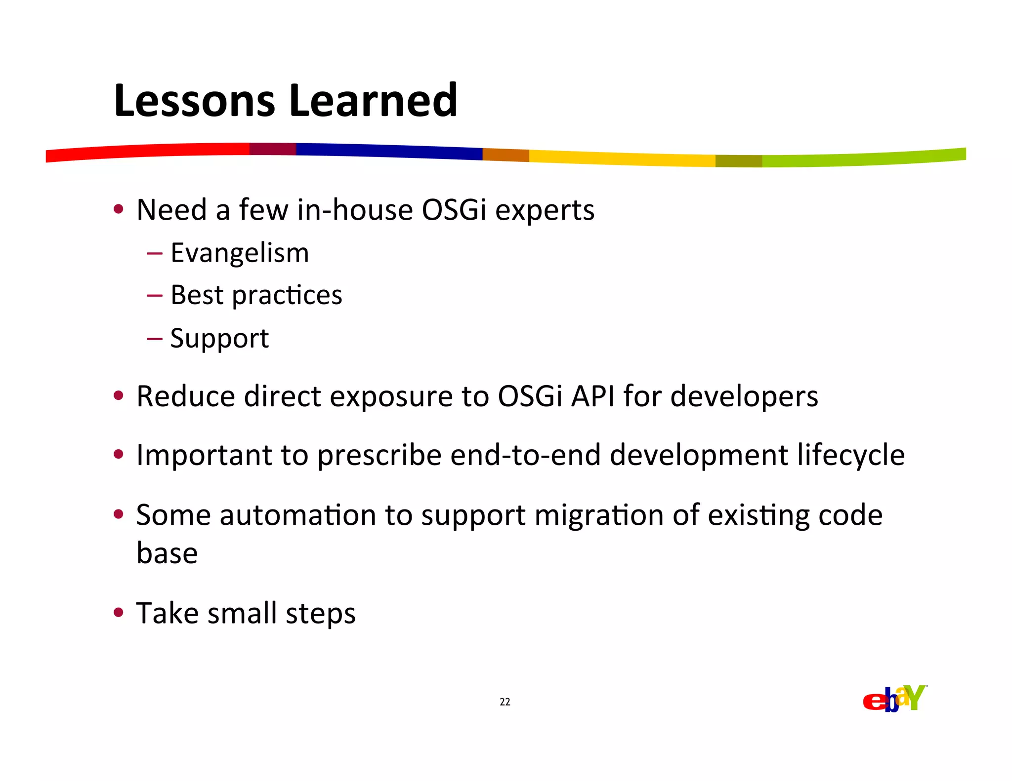 Lessons	
  Learned	
  

•  Need	
  a	
  few	
  in-­‐house	
  OSGi	
  experts	
  
       –  Evangelism	
  
       –  Best	
  pracHces	
  
       –  Support	
  
•  Reduce	
  direct	
  exposure	
  to	
  OSGi	
  API	
  for	
  developers	
  
•  Important	
  to	
  prescribe	
  end-­‐to-­‐end	
  development	
  lifecycle	
  
•  Some	
  automaHon	
  to	
  support	
  migraHon	
  of	
  exisHng	
  code	
  
   base	
  
•  Take	
  small	
  steps	
  

                                            22




	
  
 