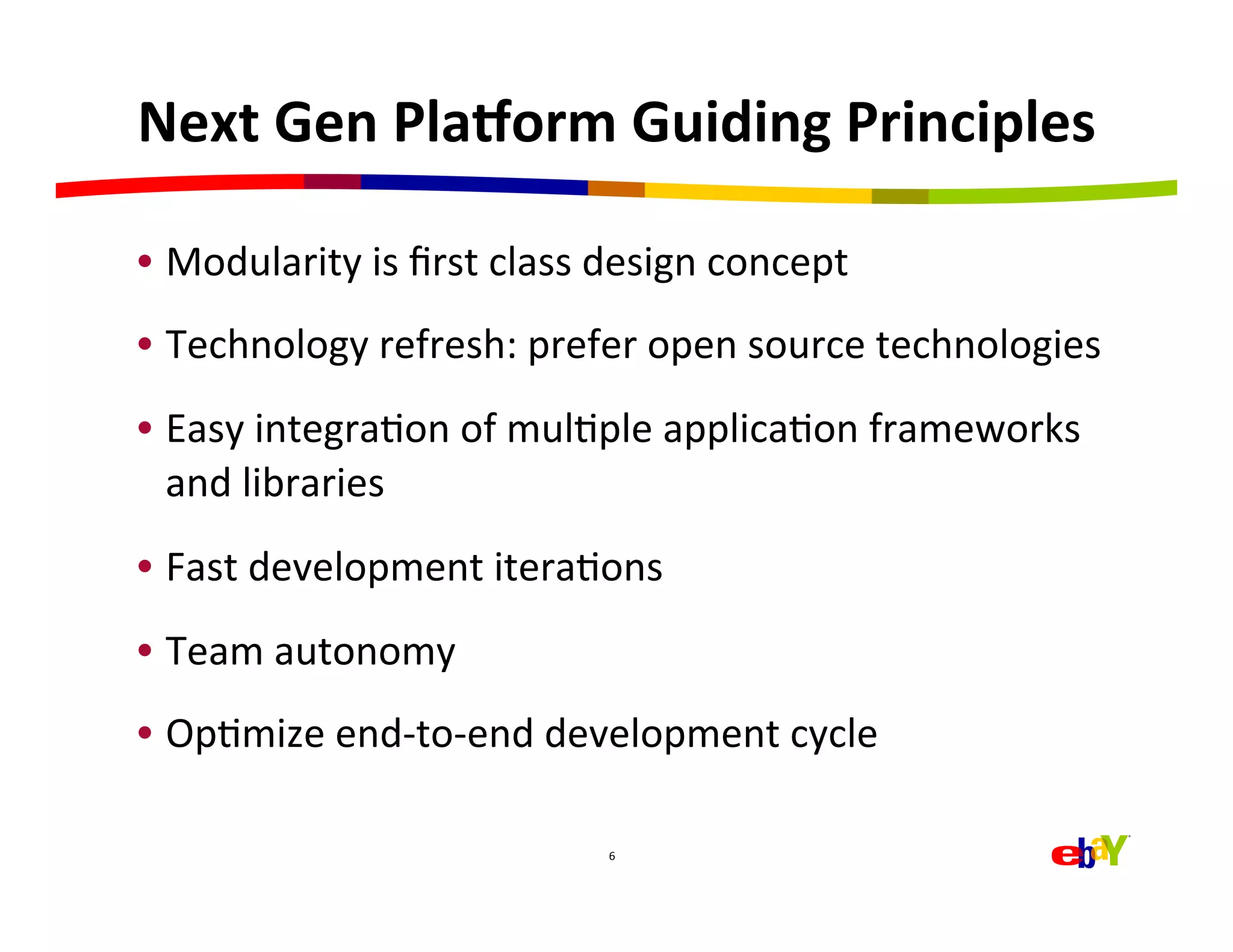 Next	
  Gen	
  Pla>orm	
  Guiding	
  Principles	
  

•  Modularity	
  is	
  ﬁrst	
  class	
  design	
  concept	
  
•  Technology	
  refresh:	
  prefer	
  open	
  source	
  technologies	
  
•  Easy	
  integraHon	
  of	
  mulHple	
  applicaHon	
  frameworks	
  
   and	
  libraries	
  
•  Fast	
  development	
  iteraHons	
  
•  Team	
  autonomy	
  
•  OpHmize	
  end-­‐to-­‐end	
  development	
  cycle	
  

                                       6	
  
 