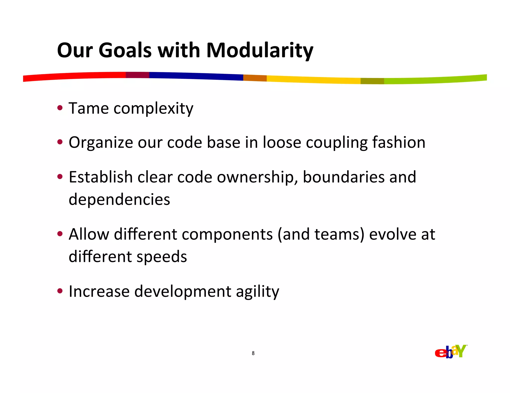 Our	
  Goals	
  with	
  Modularity	
  

•  Tame	
  complexity	
  	
  
•  Organize	
  our	
  code	
  base	
  in	
  loose	
  coupling	
  fashion	
  
•  Establish	
  clear	
  code	
  ownership,	
  boundaries	
  and	
  
   dependencies	
  
•  Allow	
  diﬀerent	
  components	
  (and	
  teams)	
  evolve	
  at	
  
   diﬀerent	
  speeds	
  
•  Increase	
  development	
  agility	
  


                                       8
 