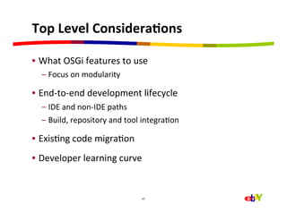 Top	
  Level	
  ConsideraEons	
  

•  What	
  OSGi	
  features	
  to	
  use	
  
   –  Focus	
  on	
  modularity	
  

•  End-­‐to-­‐end	
  development	
  lifecycle	
  
   –  IDE	
  and	
  non-­‐IDE	
  paths	
  
   –  Build,	
  repository	
  and	
  tool	
  integraHon	
  

•  ExisHng	
  code	
  migraHon	
  
•  Developer	
  learning	
  curve	
  


                                           10	
  
 