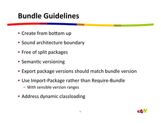Bundle	
  Guidelines	
  

•  Create	
  from	
  boaom	
  up	
  
•  Sound	
  architecture	
  boundary	
  
•  Free	
  of	
  split	
  packages	
  
•  SemanHc	
  versioning	
  
•  Export	
  package	
  versions	
  should	
  match	
  bundle	
  version	
  
•  Use	
  Import-­‐Package	
  rather	
  than	
  Require-­‐Bundle	
  
    –  With	
  sensible	
  version	
  ranges	
  

•  Address	
  dynamic	
  classloading	
  

                                               11	
  
 
