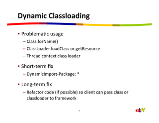 Dynamic	
  Classloading	
  

•  ProblemaHc	
  usage	
  
   –  Class.forName()	
  
   –  ClassLoader	
  loadClass	
  or	
  getResource	
  
   –  Thread	
  context	
  class	
  loader	
  

•  Short-­‐term	
  ﬁx	
  
   –  DynamicImport-­‐Package:	
  *	
  

•  Long-­‐term	
  ﬁx	
  
   –  Refactor	
  code	
  (if	
  possible)	
  so	
  client	
  can	
  pass	
  class	
  or	
  
      classloader	
  to	
  framework	
  

                                                 12	
  
 