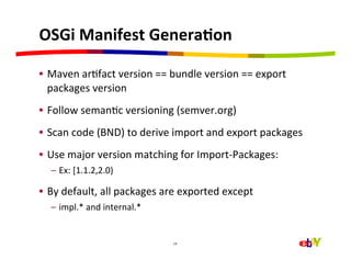 OSGi	
  Manifest	
  GeneraEon	
  

•  Maven	
  arHfact	
  version	
  ==	
  bundle	
  version	
  ==	
  export	
  
   packages	
  version	
  
•  Follow	
  semanHc	
  versioning	
  (semver.org)	
  
•  Scan	
  code	
  (BND)	
  to	
  derive	
  import	
  and	
  export	
  packages	
  
•  Use	
  major	
  version	
  matching	
  for	
  Import-­‐Packages:	
  
   –  Ex:	
  [1.1.2,2.0)	
  

•  By	
  default,	
  all	
  packages	
  are	
  exported	
  except	
  
   –  impl.*	
  and	
  internal.*	
  


                                          14	
  
 
