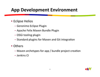 App	
  Development	
  Environment	
  

•  Eclipse	
  Helios	
  
   –  Geronimo	
  Eclipse	
  Plugin	
  
   –  Apache	
  Felix	
  Maven	
  Bundle	
  Plugin	
  
   –  OSGi	
  tooling	
  plugin	
  
   –  Standard	
  plugins	
  for	
  Maven	
  and	
  Git	
  integraHon	
  

•  Others	
  
   –  Maven	
  archetypes	
  for	
  app	
  /	
  bundle	
  project	
  creaHon	
  
   –  Jenkins	
  CI	
  



                                           16	
  
 