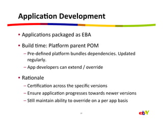 ApplicaEon	
  Development	
  

•  ApplicaHons	
  packaged	
  as	
  EBA	
  
•  Build	
  Hme:	
  Plajorm	
  parent	
  POM	
  
   –  Pre-­‐deﬁned	
  plajorm	
  bundles	
  dependencies.	
  Updated	
  
      regularly.	
  
   –  App	
  developers	
  can	
  extend	
  /	
  override	
  

•  RaHonale	
  
   –  CerHﬁcaHon	
  across	
  the	
  speciﬁc	
  versions	
  
   –  Ensure	
  applicaHon	
  progresses	
  towards	
  newer	
  versions	
  
   –  SHll	
  maintain	
  ability	
  to	
  override	
  on	
  a	
  per	
  app	
  basis	
  

                                             17	
  
 