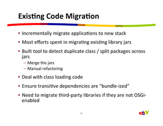 ExisEng	
  Code	
  MigraEon	
  
•  Incrementally	
  migrate	
  applicaHons	
  to	
  new	
  stack	
  
•  Most	
  eﬀorts	
  spent	
  in	
  migraHng	
  exisHng	
  library	
  jars	
  
•  Built	
  tool	
  to	
  detect	
  duplicate	
  class	
  /	
  split	
  packages	
  across	
  
   jars	
  
    –  Merge	
  the	
  jars	
  
    –  Manual	
  refactoring	
  
•  Deal	
  with	
  class	
  loading	
  code	
  
•  Ensure	
  transiHve	
  dependencies	
  are	
  “bundle-­‐ized”	
  
•  Need	
  to	
  migrate	
  third-­‐party	
  libraries	
  if	
  they	
  are	
  not	
  OSGi-­‐
   enabled	
  

                                             19	
  
 