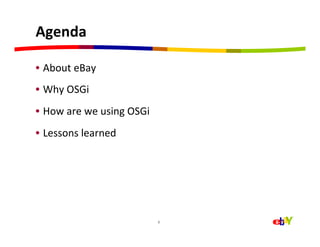 Agenda	
  

•  About	
  eBay	
  
•  Why	
  OSGi	
  
•  How	
  are	
  we	
  using	
  OSGi	
  
•  Lessons	
  learned	
  




                                           2	
  
 