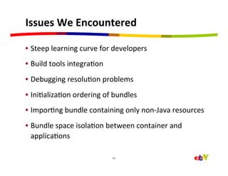 Issues	
  We	
  Encountered	
  

•  Steep	
  learning	
  curve	
  for	
  developers	
  
•  Build	
  tools	
  integraHon	
  
•  Debugging	
  resoluHon	
  problems	
  
•  IniHalizaHon	
  ordering	
  of	
  bundles	
  
•  ImporHng	
  bundle	
  containing	
  only	
  non-­‐Java	
  resources	
  
•  Bundle	
  space	
  isolaHon	
  between	
  container	
  and	
  
   applicaHons	
  
	
  
                                      20	
  
 