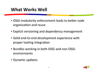 What	
  Works	
  Well	
  

•  OSGi	
  modularity	
  enforcement	
  leads	
  to	
  beaer	
  code	
  
   organizaHon	
  and	
  reuse	
  
•  Explicit	
  versioning	
  and	
  dependency	
  management	
  
•  Solid	
  end-­‐to-­‐end	
  development	
  experience	
  with	
  
   proper	
  tooling	
  integraHon	
  
•  Bundles	
  working	
  in	
  both	
  OSGi	
  and	
  non-­‐OSGi	
  
   environments	
  
•  Dynamic	
  updates	
  
                                       21	
  
 