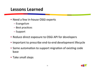 Lessons	
  Learned	
  

•  Need	
  a	
  few	
  in-­‐house	
  OSGi	
  experts	
  
       –  Evangelism	
  
       –  Best	
  pracHces	
  
       –  Support	
  
•  Reduce	
  direct	
  exposure	
  to	
  OSGi	
  API	
  for	
  developers	
  
•  Important	
  to	
  prescribe	
  end-­‐to-­‐end	
  development	
  lifecycle	
  
•  Some	
  automaHon	
  to	
  support	
  migraHon	
  of	
  exisHng	
  code	
  
   base	
  
•  Take	
  small	
  steps	
  

                                            22




	
  
 