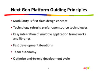 Next	
  Gen	
  Pla>orm	
  Guiding	
  Principles	
  

•  Modularity	
  is	
  ﬁrst	
  class	
  design	
  concept	
  
•  Technology	
  refresh:	
  prefer	
  open	
  source	
  technologies	
  
•  Easy	
  integraHon	
  of	
  mulHple	
  applicaHon	
  frameworks	
  
   and	
  libraries	
  
•  Fast	
  development	
  iteraHons	
  
•  Team	
  autonomy	
  
•  OpHmize	
  end-­‐to-­‐end	
  development	
  cycle	
  

                                       6	
  
 
