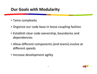 Our	
  Goals	
  with	
  Modularity	
  

•  Tame	
  complexity	
  	
  
•  Organize	
  our	
  code	
  base	
  in	
  loose	
  coupling	
  fashion	
  
•  Establish	
  clear	
  code	
  ownership,	
  boundaries	
  and	
  
   dependencies	
  
•  Allow	
  diﬀerent	
  components	
  (and	
  teams)	
  evolve	
  at	
  
   diﬀerent	
  speeds	
  
•  Increase	
  development	
  agility	
  


                                       8
 