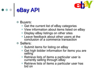 eBay API Buyers: Get the current list of eBay categories View information about items listed on eBay Display eBay listings on other sites Leave feedback about other users at the conclusion of a commerce transaction Sellers: Submit items for listing on eBay Get high bidder information for items you are selling Retrieve lists of items a particular user is currently selling through eBay Retrieve lists of items a particular user has bid on 