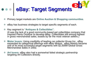 eBay: Target Segments Primary target markets are  Online Auction & Shopping communities .  eBay has business strategies to target specific segments of each.  Key segment is  “Antiques & Collectibles”.   (It was the lack of a good community-based pet collectibles company that inspired Pierre Omidyar to develop eBay. Collectibles still among highest in gross merchandise sales, boasts by far the most veteran sellers.)  Motor lovers:  Using credibility of leading car collector Kruse Inc., eBay expanded its categorical offerings with eBay Motors.  eBay Motors became one of its most successful target segments with $2,500M Global Gross Merchandise Sales in 2002. Art lovers:  eBay also had a somewhat failed strategic partnership targeting Art Collectors directly. 