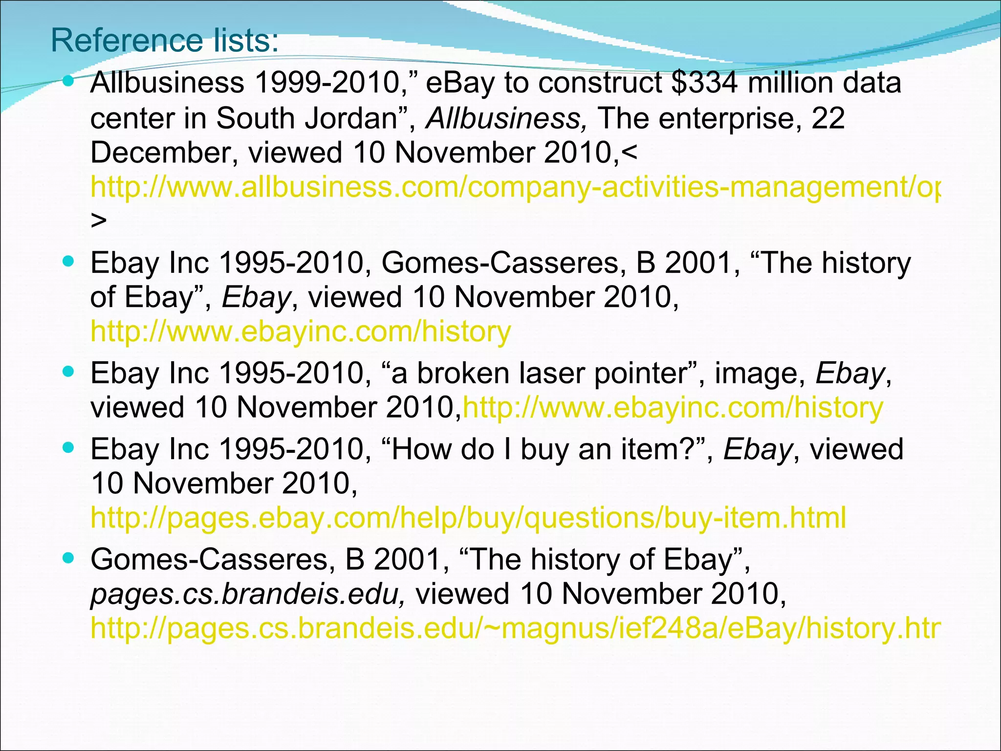 Reference lists: Allbusiness 1999-2010,”   eBay to construct $334 million data center in South Jordan”,  Allbusiness,  The enterprise, 22 December, viewed 10 November 2010,<  http://www.allbusiness.com/company-activities-management/operations-billing/11760279-1.html > Ebay Inc 1995-2010, Gomes-Casseres, B 2001, “The history of Ebay”,  Ebay , viewed 10 November 2010, http://www.ebayinc.com/history Ebay Inc 1995-2010, “a broken laser pointer”, image,  Ebay , viewed 10 November 2010, http://www.ebayinc.com/history Ebay Inc 1995-2010, “How do I buy an item?”,  Ebay , viewed 10 November 2010, http://pages.ebay.com/help/buy/questions/buy-item.html Gomes-Casseres, B 2001, “The history of Ebay”,  pages.cs.brandeis.edu,  viewed 10 November 2010, http://pages.cs.brandeis.edu/~magnus/ief248a/eBay/history.html 