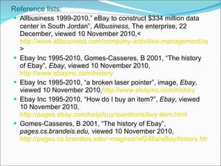 Reference lists: Allbusiness 1999-2010,”   eBay to construct $334 million data center in South Jordan”,  Allbusiness,  The enterprise, 22 December, viewed 10 November 2010,<  http://www.allbusiness.com/company-activities-management/operations-billing/11760279-1.html > Ebay Inc 1995-2010, Gomes-Casseres, B 2001, “The history of Ebay”,  Ebay , viewed 10 November 2010, http://www.ebayinc.com/history Ebay Inc 1995-2010, “a broken laser pointer”, image,  Ebay , viewed 10 November 2010, http://www.ebayinc.com/history Ebay Inc 1995-2010, “How do I buy an item?”,  Ebay , viewed 10 November 2010, http://pages.ebay.com/help/buy/questions/buy-item.html Gomes-Casseres, B 2001, “The history of Ebay”,  pages.cs.brandeis.edu,  viewed 10 November 2010, http://pages.cs.brandeis.edu/~magnus/ief248a/eBay/history.html 