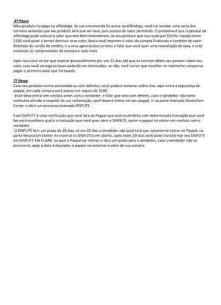 6º Passo
Meu produto foi pego na alfândega. Se sua encomenda foi presa na alfândega, você irá receber uma carta dos
correios avisando que seu produto terá que ser taxa, pois passou do valor permitido. O problema é que o pessoal da
alfândega pode colocar o valor que eles bem entenderem, se seu produto que saiu tudo por $50 foi taxado como
$100 você pode ir tentar diminuir esse valor, basta você imprimir o valor da compra finalizada e também do valor
debitado do cartão de credito, ir a uma agencia dos correios e falar que você quer uma reavaliação de taxa, e está
enviando os comprovantes de compra e tudo mais.

Após isso você vai ter que esperar provavelmente por uns 15 dias até que os correios dêem seu parecer sobre seu
caso, caso você consiga as taxas poderão ser diminuídas, se não, você vai ter que escolher se realmente compensa
pagar o primeiro valor que foi taxado.

7º Passo
Caso seu produto venha extraviado ou com defeitos, você poderá reclamar sobre isso, aqui entra a segurança do
paypal, em cada compra você possui um seguro de $200.
Você deve entrar em contato antes com o vendedor, e falar que veio com defeito, caso o vendedor não tome
nenhuma atitude a respeito da sua reclamação, você deverá entrar em seu paypal, ir na parte chamada Resolution
Center e abrir um processo chamado DISPUTE.

Esse DISPUTE é uma notificação que você fará ao Paypal que está insatisfeito com determinada transação que você
fez você escolhera qual é a transação que você quer abrir o DISPUTE, assim o paypal irá entrar em contato com o
vendedor.
 O DISPUTE tem um prazo de 20 dias, se em 20 dias o vendedor não você terá que novamente entrar no Paypal, na
parte Resolution Center irá mostrar os DISPUTES em aberto, após esses 20 dias você pode transformar seu DISPUTE
em DISPUTE EM CLAIM, na qual o Paypal vai intervir e dará um prazo para o vendedor, caso o vendedor não se
pronuncie, após a data estipuladas o paypal vai estornar o valor de sua compra.
 