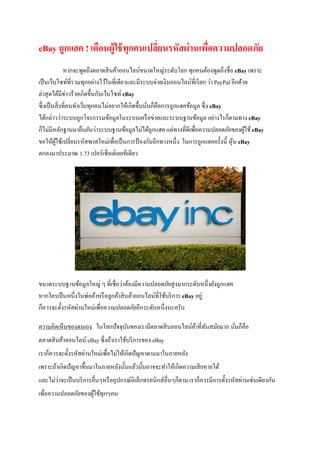 eBay ถูกแฮค ! เตือนผู้ใช้ทุกคนเปลี่ยนรหัสผ่านเพื่อความปลอดภัย
หากจะพูดถึงตลาดสินค้าออนไลน์ขนาดใหญ่ระดับโลก ทุกคนต้องพูดถึงชื่อ eBay เพราะ
เป็นเว็บไซท์ที่รวมทุกอย่างไว้ในที่เดียวและมีระบบจ่ายเงินออนไลน์ที่เรียก ว่า PayPal อีกด้วย
ล่าสุดได้มีข่าวร้ายเกิดขึ้นกับเว็บไซท์ eBay
ซึ่งเป็นสิ่งที่คนทาเว็บทุกคนไม่อยากให้เกิดขึ้นนั่นก็คือการถูกแฮคข้อมูล ซึ่ง eBay
ได้กล่าวว่าระบบถูกโจรกรรมข้อมูลในระบบเครือข่ายและระบบฐานข้อมูล อย่างไรก็ตามทาง eBay
ก็ไม่มีหลักฐานมายืนยันว่าระบบฐานข้อมูลไม่ได้ถูกแฮค แต่ทางที่ดีเพื่อความปลอดภัยของผู้ใช้ eBay
ขอให้ผู้ใช้เปลี่ยนรหัสพาสใหม่เพื่อเป็นการป้ องกันอีกทางหนึ่ง ในการถูกแฮคครั้งนี้ หุ้น eBay
ตกลงมาประมาณ 1.73 เปอร์เซ็นต์เลยทีเดียว
ขนาดระบบฐานข้อมูลใหญ่ ๆ ที่เชื่อว่าต้องมีความปลอดภัยสูงมากระดับหนึ่งยังถูกแฮค
หากใครเป็นหนึ่งในพ่อค้าหรือลูกค้าสินค้าออนไลน์ที่ใช้บริการ eBay อยู่
ก็ควรจะตั้งรหัสผ่านใหม่เพื่อความปลอดภัยอีกระดับหนึ่งนะครับ
ความคิดเห็นของตนเอง ในโลกปัจจุบันของเรามีตลาดสินออนไลน์ค้าที่ทันสมัยมาก นั่นก็คือ
ตลาดสินค้าออนไลน์ eBay ซึ่งถ้าเราใช้บริการของ eBay
เราก็ควรจะตั้งรหัสผ่านใหม่เพื่อไม่ให้เกิดปัญหาตามมาในภายหลัง
เพราะถ้าเกิดปัญหาขึ้นมาในภายหลังนั้นแล้วนั้นอาจจะทาให้เกิดความเสียหายได้
และไม่ว่าจะเป็นบริการอื่นๆหรืออุปกรณ์อิเล็กทรอนิกส์อื่นๆก็ตาม เราก็ควรมีการตั้งรหัสผ่านเช่นเดียวกัน
เพื่อความปลอดภัยของผู้ใช้ทุกๆคน
 