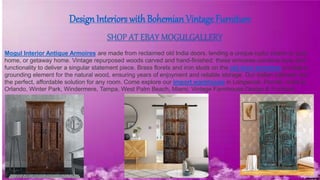 Design Interiors with Bohemian Vintage Furniture
SHOP AT EBAY MOGULGALLERY
Mogul Interior Antique Armoires are made from reclaimed old India doors, lending a unique rustic charm to your
home, or getaway home. Vintage repurposed woods carved and hand-finished, these armoires combine style and
functionality to deliver a singular statement piece. Brass florets and iron studs on the old door armoires provide a
grounding element for the natural wood, ensuring years of enjoyment and reliable storage. Our Indian cabinets are
the perfect, affordable solution for any room. Come explore our import warehouse in Longwood, Florida, close to
Orlando, Winter Park, Windermere, Tampa, West Palm Beach, Miami. Vintage Farmhouse Design & Furniture
 