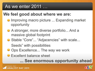 As we enter 2011 …
We feel good about where we are:
   Improving macro picture ... Expanding market
   opportunity
   A stronger, more diverse portfolio... And a
   massive global footprint
   Stable “Core”... “Adjacencies” with scale...
   Seeds” with possibilities
   Ops Excellence... The way we work
   Excellent balance sheet
        ... See enormous opportunity ahead
 