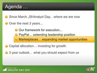Agenda …
 Since March „09 Analyst Day... where we are now

 Over the next 3 years…

       Our framework for execution...
       PayPal… extending leadership position
       Marketplaces… expanding market opportunities

 Capital allocation… investing for growth

 3 year outlook… what you should expect from us
 