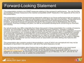 Forward-Looking Statement
This presentation contains non-GAAP measures relating to the company's performance. You can find the
reconciliation of those measures to the nearest comparable GAAP measures in the appendix at the end of
this presentation.

This presentation includes forward-looking statements relating to our future performance that are based on
our current expectations, forecasts and assumptions and involve risks and uncertainties. These statements
include, but are not limited to, statements regarding expected future performance (including, without
limitation, projected financial and operating results for the company and its Marketplaces and PayPal
businesses), business strategy and plans, as well as anticipated developments concerning our business
and industry.

Our actual results may differ materially from those discussed in these presentation for a variety of reasons,
including, but not limited to, the after effects of the global economic downturn; changes in political,
business, and economic conditions; foreign exchange rate fluctuations; the impact and integration of recent
and future acquisitions; our increasing need to grow revenues from existing users in established markets;
an increasingly competitive environment for our businesses; the complexity of managing an increasingly
large enterprise, with a broad range of businesses; our need to manage regulatory, tax, IP and litigation
risks (including risks specific to PayPal, Bill Me Later and the financial industry); and our need to upgrade
our technology and customer service infrastructure at reasonable cost while adding new features and
maintaining site stability.

This presentation also contains product demonstrations, some of which are conceptual and may not be
developed or launched in the same form, with all of the same features or at all.

You can find more information about factors that could affect our operating results in our most recent
annual report on Form 10-K and our subsequent quarterly reports on Form 10-Q (available at
http://investor.ebayinc.com). You should not rely on any forward-looking statements, and we assume no
obligation to update them. All information in the presentation is as of February 10, 2011, and we do not
intend, and undertake no duty, to update this presentation.
 