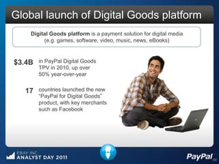 Global launch of Digital Goods platform
    Digital Goods platform is a payment solution for digital media
         (e.g. games, software, video, music, news, eBooks)



$3.4B   in PayPal Digital Goods
        TPV in 2010, up over
        50% year-over-year


  17    countries launched the new
        “PayPal for Digital Goods”
        product, with key merchants
        such as Facebook




                                                                     68
 