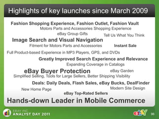 Highlights of key launches since March 2009
  Fashion Shopping Experience, Fashion Outlet, Fashion Vault
                  Motors Parts and Accessories Shopping Experience
                           eBay Group Gifts        Tell Us What You Think
  Image Search and Visual Navigation
            Fitment for Motors Parts and Accessories          Instant Sale
Full Product-based Experience in MP3 Players, GPS, and DVDs
                 Greatly Improved Search Experience and Relevance
                                  Expanding Coverage in Catalogs
         eBay Buyer Protection                               eBay Garden
   Simplified Selling, Tools for Large Sellers, Better Shipping Visibility
             Deals: Daily Deals, Flash Sales, eBay Bucks, DealFinder
       New Home Page                                        Modern Site Design
                                eBay Top-Rated Sellers

Hands-down Leader in Mobile Commerce
                                                                                 96
 