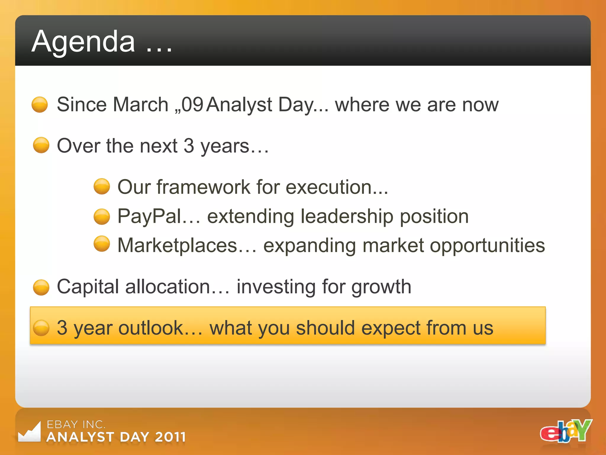 Agenda …
 Since March „09 Analyst Day... where we are now

 Over the next 3 years…

       Our framework for execution...
       PayPal… extending leadership position
       Marketplaces… expanding market opportunities

 Capital allocation… investing for growth

 3 year outlook… what you should expect from us
 